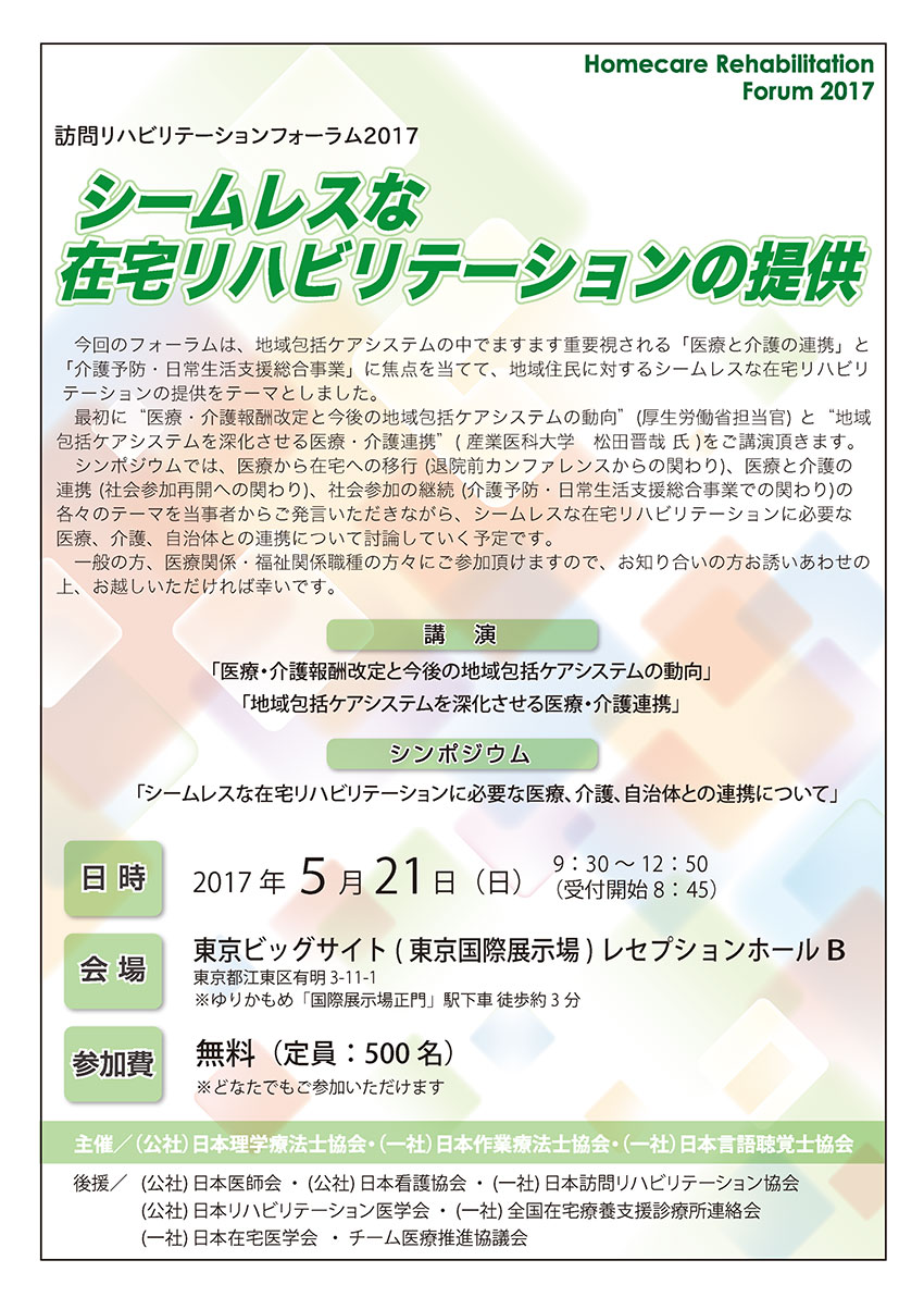 訪問リハビリテーションフォーラム2017　シームレスな在宅リハビリテーションの提供　今回のフォーラムは、地域包括ケアシステムの中でますます重要視される「医療と介護の連携」と「介護予防・日常生活支援総合事業」に焦点を当てて、地域住民に対するシームレスな在宅リハビリテーションの提供をテーマとしました。　最初に“医療・介護報酬改定と今後の地域包括ケアシステムの動向”(厚生労働省担当官) と“地域包括ケアシステムを深化させる医療・介護連携”( 産業医科大学　松田晋哉 氏 )をご講演頂きます。　シンポジウムでは、医療から在宅への移行 (退院前カンファレンスからの関わり)、医療と介護の連携 (社会参加再開への関わり)、社会参加の継続 (介護予防・日常生活支援総合事業での関わり)の各々のテーマを当事者からご発言いただきながら、シームレスな在宅リハビリテーションに必要な医療、介護、自治体との連携について討論していく予定です。　一般の方、医療関係・福祉関係職種の方々にご参加頂けますので、お知り合いの方お誘いあわせの上、お越しいただければ幸いです。